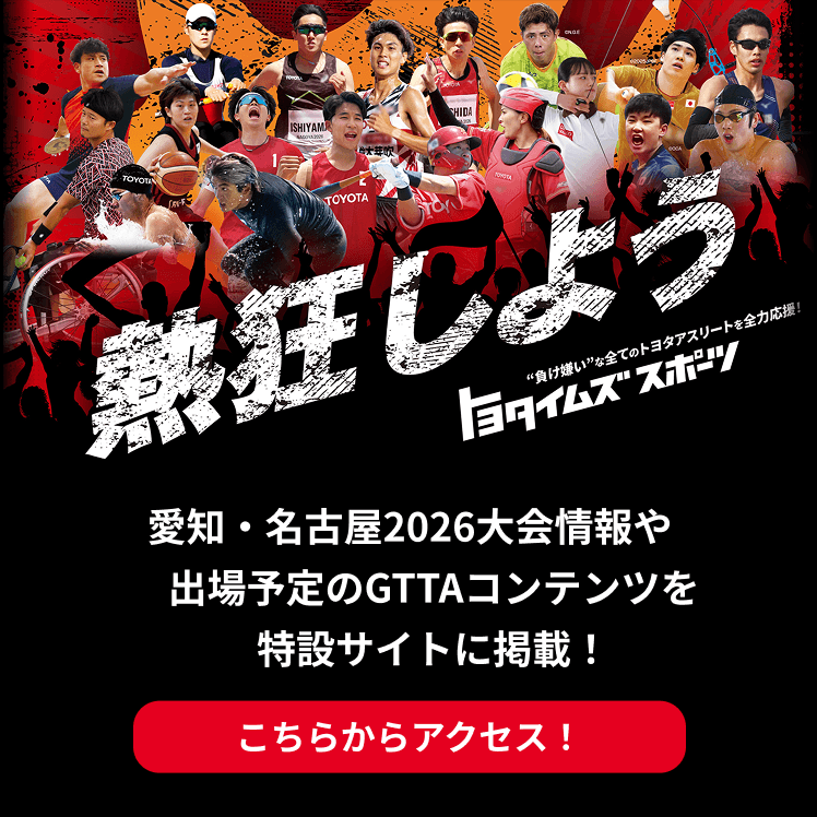 熱狂しよう 負け嫌いな全てのトヨタアスリートを全力応援！トヨタイムズスポーツ 愛知・名古屋2026大会情報や出場予定のGTTAコンテンツを特設サイトに掲載！こちらからアクセス！